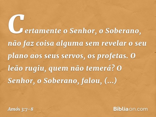 Certamente o Senhor, o Soberano,
não faz coisa alguma
sem revelar o seu plano
aos seus servos, os profetas. O leão rugiu,
quem não temerá?
O Senhor, o Soberano,