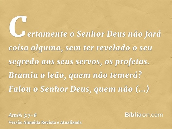 Certamente o Senhor Deus não fará coisa alguma, sem ter revelado o seu segredo aos seus servos, os profetas.Bramiu o leão, quem não temerá? Falou o Senhor Deus,