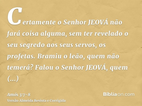 Certamente o Senhor JEOVÁ não fará coisa alguma, sem ter revelado o seu segredo aos seus servos, os profetas.Bramiu o leão, quem não temerá? Falou o Senhor JEOV