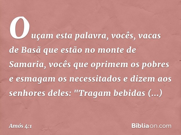 Ouçam esta palavra, vocês,
vacas de Basã que estão
no monte de Samaria,
vocês que oprimem os pobres
e esmagam os necessitados
e dizem aos senhores deles:
"Traga