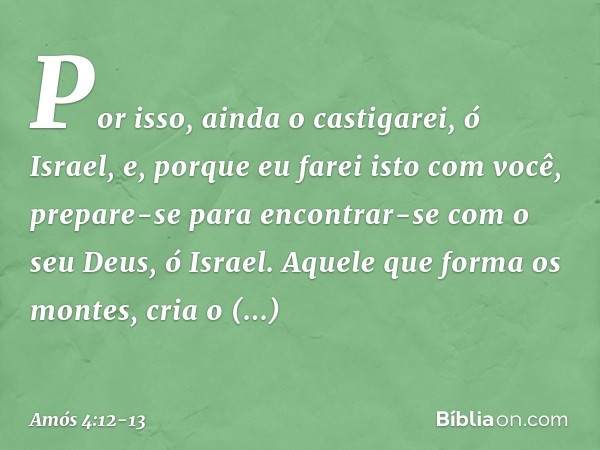 "Por isso, ainda o castigarei, ó Israel,
e, porque eu farei isto com você,
prepare-se para encontrar-se
com o seu Deus, ó Israel." Aquele que forma os montes,
c