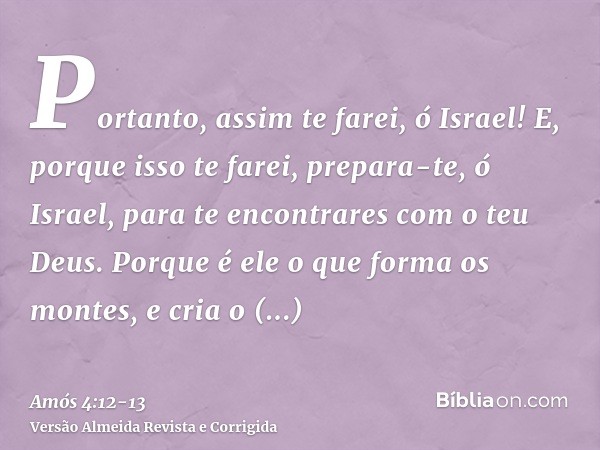 Portanto, assim te farei, ó Israel! E, porque isso te farei, prepara-te, ó Israel, para te encontrares com o teu Deus.Porque é ele o que forma os montes, e cria