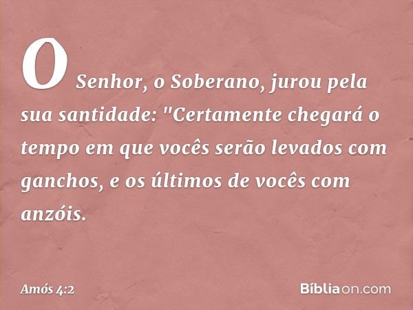 O Senhor, o Soberano,
jurou pela sua santidade:
"Certamente chegará o tempo
em que vocês serão levados com ganchos,
e os últimos de vocês com anzóis. -- Amós 4: