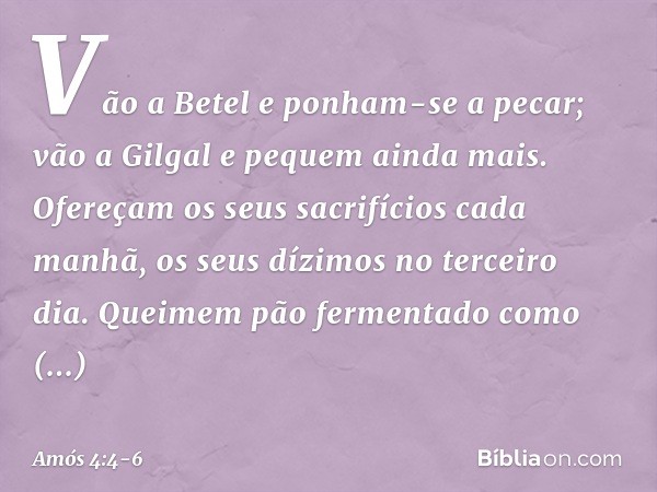"Vão a Betel e ponham-se a pecar;
vão a Gilgal e pequem ainda mais.
Ofereçam os seus sacrifícios cada manhã,
os seus dízimos no terceiro dia. Queimem pão fermen
