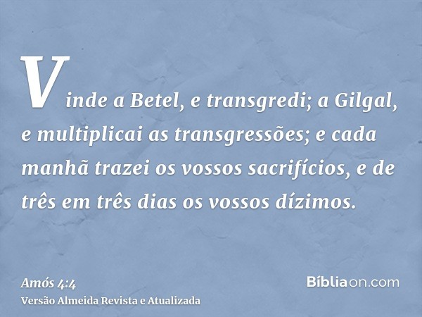 Vinde a Betel, e transgredi; a Gilgal, e multiplicai as transgressões; e cada manhã trazei os vossos sacrifícios, e de três em três dias os vossos dízimos.