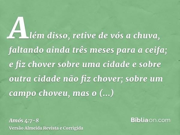 Além disso, retive de vós a chuva, faltando ainda três meses para a ceifa; e fiz chover sobre uma cidade e sobre outra cidade não fiz chover; sobre um campo cho