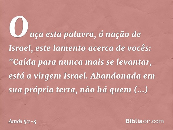 Ouça esta palavra, ó nação de Israel, este lamento acerca de vocês: "Caída para nunca mais se levantar,
está a virgem Israel.
Abandonada em sua própria terra,
n