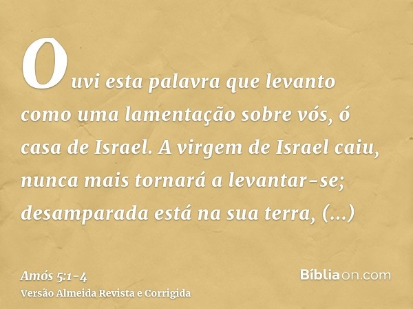 Ouvi esta palavra que levanto como uma lamentação sobre vós, ó casa de Israel.A virgem de Israel caiu, nunca mais tornará a levantar-se; desamparada está na sua