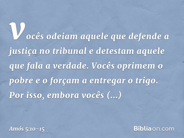 vocês odeiam aquele que defende
a justiça no tribunal
e detestam aquele que fala a verdade. Vocês oprimem o pobre
e o forçam a entregar o trigo.
Por isso, embor