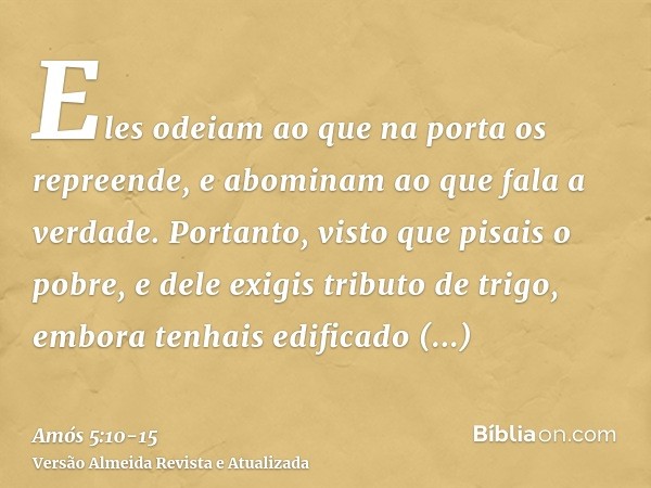 Eles odeiam ao que na porta os repreende, e abominam ao que fala a verdade.Portanto, visto que pisais o pobre, e dele exigis tributo de trigo, embora tenhais ed