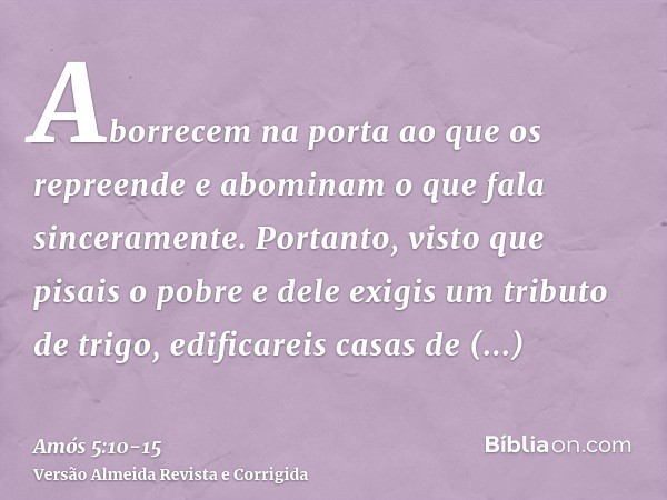 Aborrecem na porta ao que os repreende e abominam o que fala sinceramente.Portanto, visto que pisais o pobre e dele exigis um tributo de trigo, edificareis casa