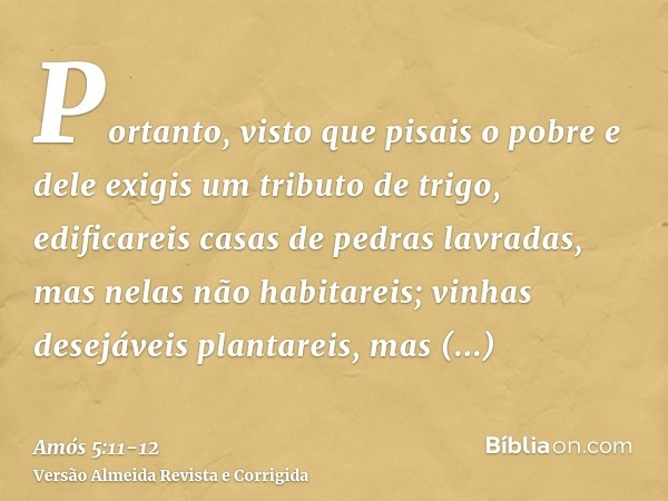 Portanto, visto que pisais o pobre e dele exigis um tributo de trigo, edificareis casas de pedras lavradas, mas nelas não habitareis; vinhas desejáveis plantare