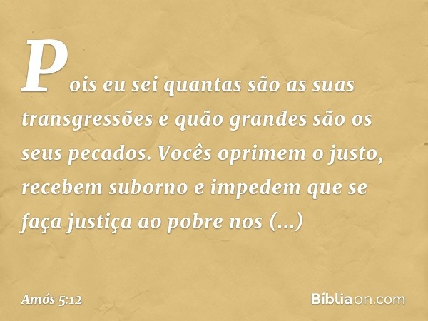 Pois eu sei quantas são
as suas transgressões
e quão grandes são os seus pecados.
Vocês oprimem o justo,
recebem suborno
e impedem que se faça justiça ao pobre
