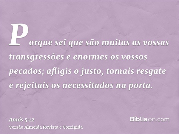 Porque sei que são muitas as vossas transgressões e enormes os vossos pecados; afligis o justo, tomais resgate e rejeitais os necessitados na porta.