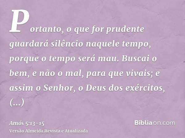 Portanto, o que for prudente guardará silêncio naquele tempo, porque o tempo será mau.Buscai o bem, e não o mal, para que vivais; e assim o Senhor, o Deus dos e