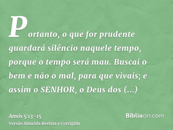 Portanto, o que for prudente guardará silêncio naquele tempo, porque o tempo será mau.Buscai o bem e não o mal, para que vivais; e assim o SENHOR, o Deus dos Ex