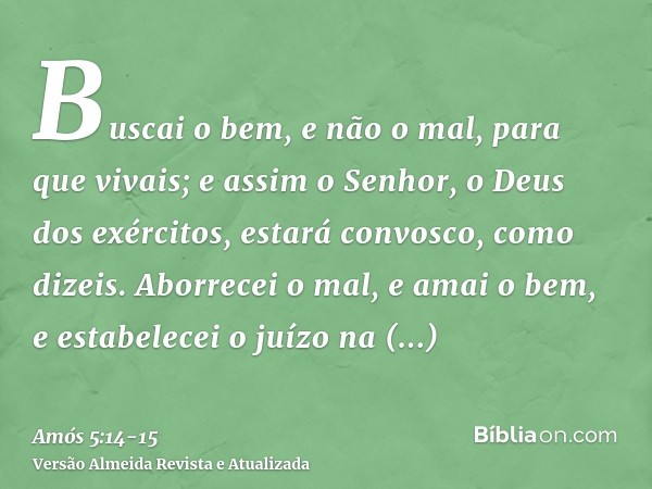 Buscai o bem, e não o mal, para que vivais; e assim o Senhor, o Deus dos exércitos, estará convosco, como dizeis.Aborrecei o mal, e amai o bem, e estabelecei o 