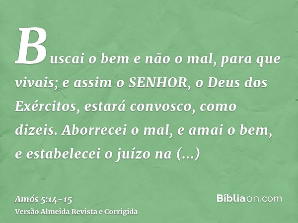 Buscai o bem e não o mal, para que vivais; e assim o SENHOR, o Deus dos Exércitos, estará convosco, como dizeis.Aborrecei o mal, e amai o bem, e estabelecei o j