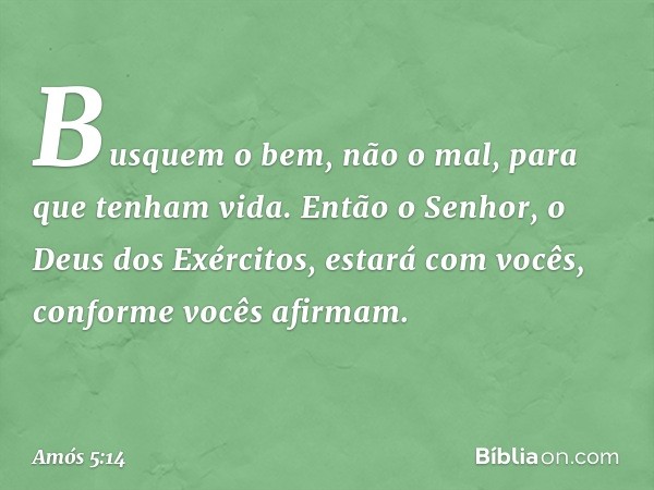 Busquem o bem, não o mal,
para que tenham vida.
Então o Senhor,
o Deus dos Exércitos,
estará com vocês,
conforme vocês afirmam. -- Amós 5:14