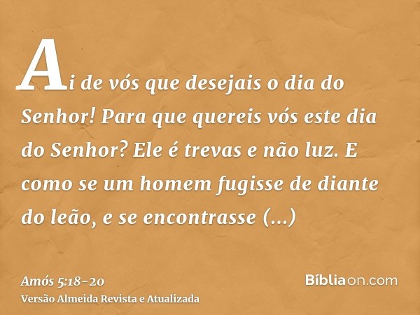 Ai de vós que desejais o dia do Senhor! Para que quereis vós este dia do Senhor? Ele é trevas e não luz.E como se um homem fugisse de diante do leão, e se encon