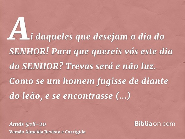 Ai daqueles que desejam o dia do SENHOR! Para que quereis vós este dia do SENHOR? Trevas será e não luz.Como se um homem fugisse de diante do leão, e se encontr