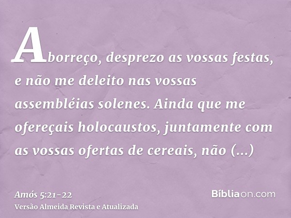 Aborreço, desprezo as vossas festas, e não me deleito nas vossas assembléias solenes.Ainda que me ofereçais holocaustos, juntamente com as vossas ofertas de cer