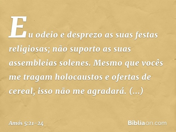 "Eu odeio e desprezo
as suas festas religiosas;
não suporto as suas assembleias solenes. Mesmo que vocês
me tragam holocaustos
e ofertas de cereal,
isso não me