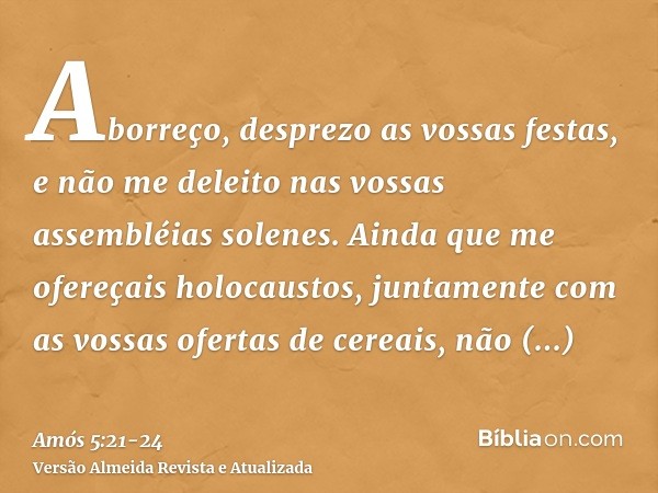 Aborreço, desprezo as vossas festas, e não me deleito nas vossas assembléias solenes.Ainda que me ofereçais holocaustos, juntamente com as vossas ofertas de cer