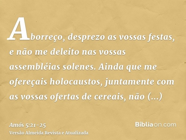 Aborreço, desprezo as vossas festas, e não me deleito nas vossas assembléias solenes.Ainda que me ofereçais holocaustos, juntamente com as vossas ofertas de cer