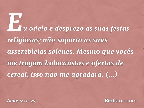 "Eu odeio e desprezo
as suas festas religiosas;
não suporto as suas assembleias solenes. Mesmo que vocês
me tragam holocaustos
e ofertas de cereal,
isso não me 