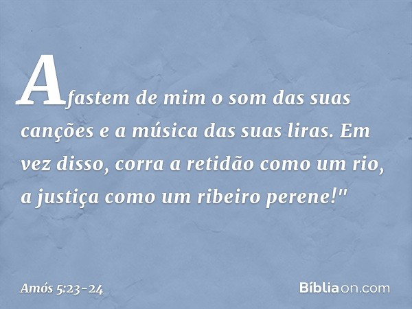 Afastem de mim
o som das suas canções
e a música das suas liras. Em vez disso, corra a retidão
como um rio,
a justiça como um ribeiro perene!" -- Amós 5:23-24