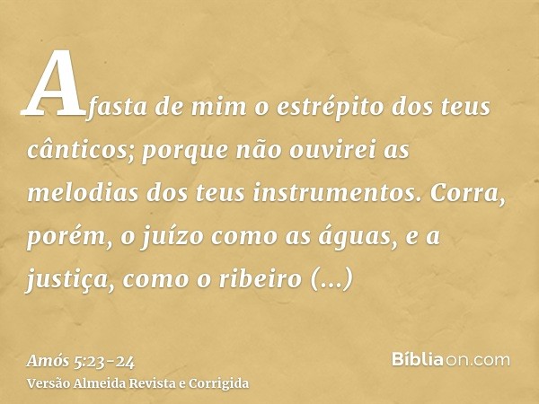 Afasta de mim o estrépito dos teus cânticos; porque não ouvirei as melodias dos teus instrumentos.Corra, porém, o juízo como as águas, e a justiça, como o ribei