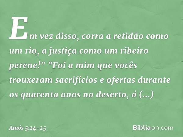 Em vez disso, corra a retidão
como um rio,
a justiça como um ribeiro perene!" "Foi a mim que vocês trouxeram
sacrifícios e ofertas
durante os quarenta anos no d