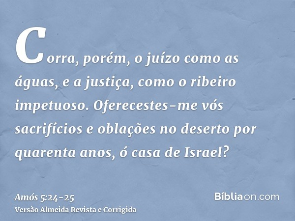 Corra, porém, o juízo como as águas, e a justiça, como o ribeiro impetuoso.Oferecestes-me vós sacrifícios e oblações no deserto por quarenta anos, ó casa de Isr