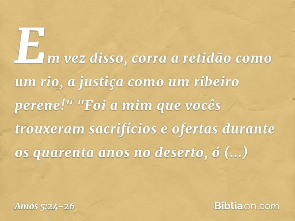 Em vez disso, corra a retidão
como um rio,
a justiça como um ribeiro perene!" "Foi a mim que vocês trouxeram
sacrifícios e ofertas
durante os quarenta anos no d