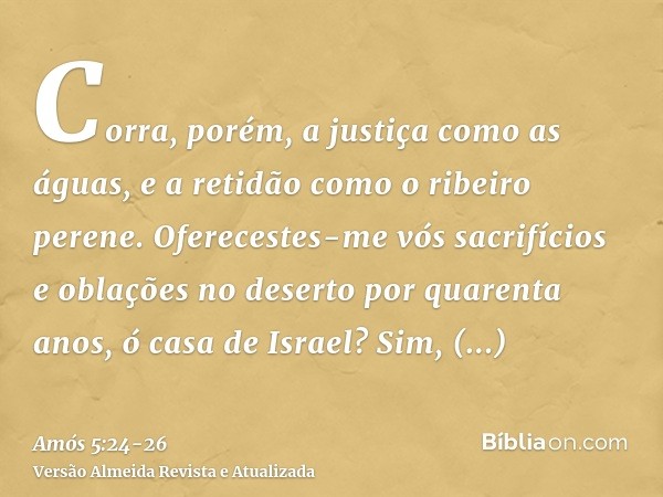 Corra, porém, a justiça como as águas, e a retidão como o ribeiro perene.Oferecestes-me vós sacrifícios e oblações no deserto por quarenta anos, ó casa de Israe