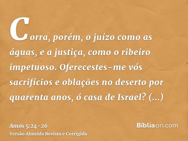 Corra, porém, o juízo como as águas, e a justiça, como o ribeiro impetuoso.Oferecestes-me vós sacrifícios e oblações no deserto por quarenta anos, ó casa de Isr