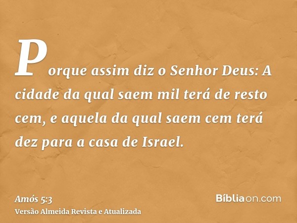 Porque assim diz o Senhor Deus: A cidade da qual saem mil terá de resto cem, e aquela da qual saem cem terá dez para a casa de Israel.