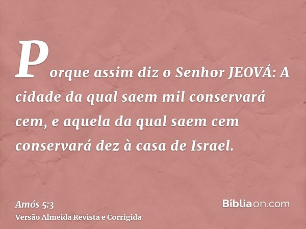 Porque assim diz o Senhor JEOVÁ: A cidade da qual saem mil conservará cem, e aquela da qual saem cem conservará dez à casa de Israel.