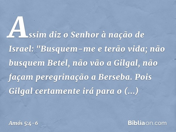 Assim diz o Senhor à nação de Israel:
"Busquem-me e terão vida; não busquem Betel,
não vão a Gilgal,
não façam peregrinação a Berseba.
Pois Gilgal certamente ir