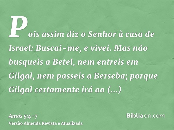 Pois assim diz o Senhor à casa de Israel: Buscai-me, e vivei.Mas não busqueis a Betel, nem entreis em Gilgal, nem passeis a Berseba; porque Gilgal certamente ir