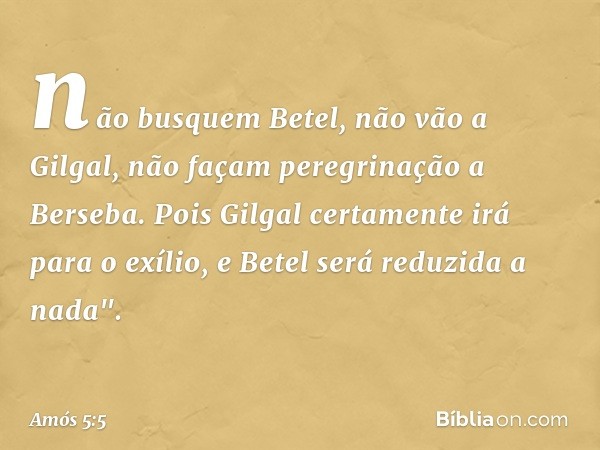 não busquem Betel,
não vão a Gilgal,
não façam peregrinação a Berseba.
Pois Gilgal certamente irá para o exílio,
e Betel será reduzida a nada". -- Amós 5:5