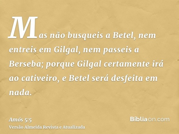 Mas não busqueis a Betel, nem entreis em Gilgal, nem passeis a Berseba; porque Gilgal certamente irá ao cativeiro, e Betel será desfeita em nada.