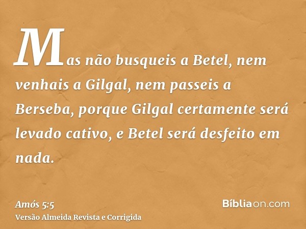 Mas não busqueis a Betel, nem venhais a Gilgal, nem passeis a Berseba, porque Gilgal certamente será levado cativo, e Betel será desfeito em nada.