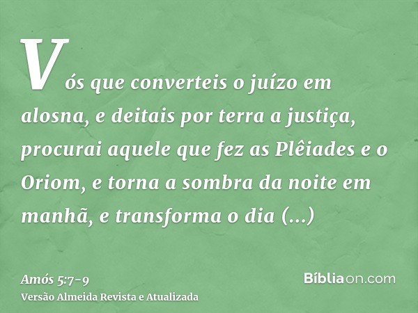 Vós que converteis o juízo em alosna, e deitais por terra a justiça,procurai aquele que fez as Plêiades e o Oriom, e torna a sombra da noite em manhã, e transfo