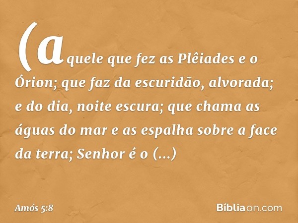 (aquele que fez as Plêiades e o Órion;
que faz da escuridão, alvorada;
e do dia, noite escura;
que chama as águas do mar
e as espalha sobre a face da terra;
Sen