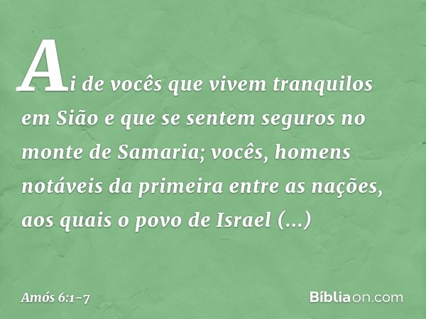 Ai de vocês
que vivem tranquilos em Sião
e que se sentem seguros
no monte de Samaria;
vocês, homens notáveis
da primeira entre as nações,
aos quais o povo de Is