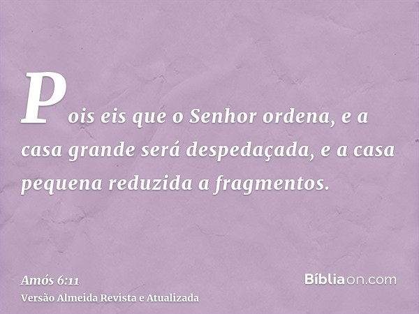 Pois eis que o Senhor ordena, e a casa grande será despedaçada, e a casa pequena reduzida a fragmentos.