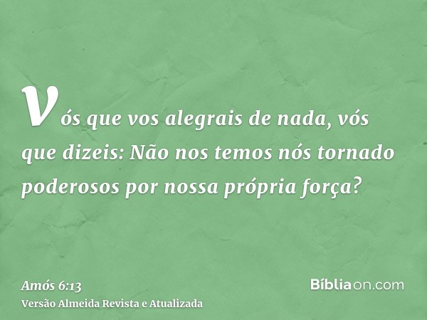 vós que vos alegrais de nada, vós que dizeis: Não nos temos nós tornado poderosos por nossa própria força?