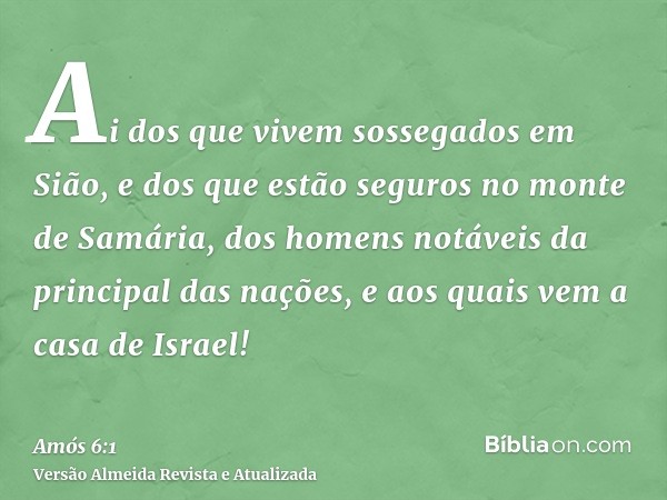 Ai dos que vivem sossegados em Sião, e dos que estão seguros no monte de Samária, dos homens notáveis da principal das nações, e aos quais vem a casa de Israel!